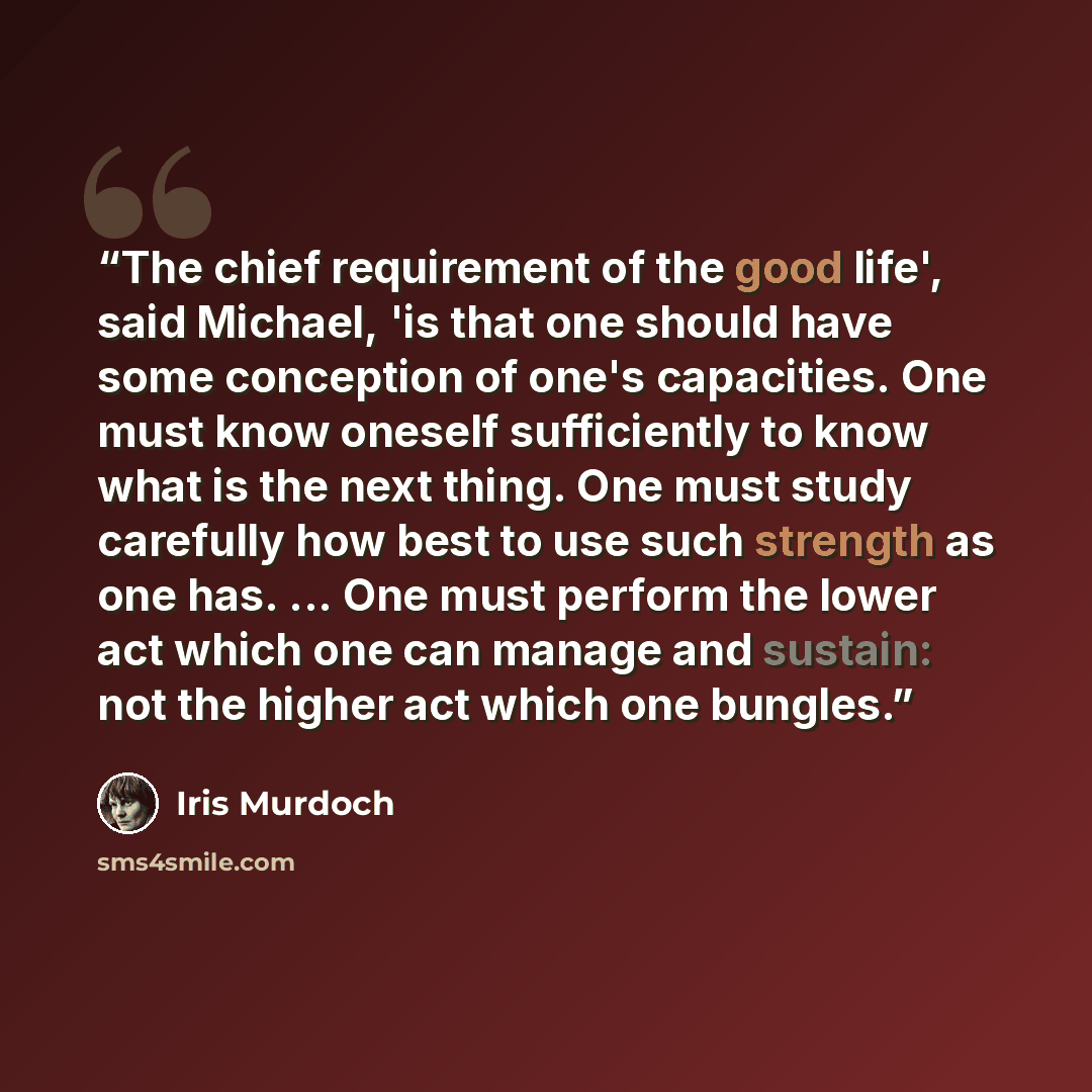 “The chief requirement of the good life', said Michael, 'is that one should have some conception of one's capacities. One must know oneself sufficiently to know what is the next thing. One must study carefully how best to use such strength as one has. ... One must perform the lower act which one…” quote by Iris Murdoch