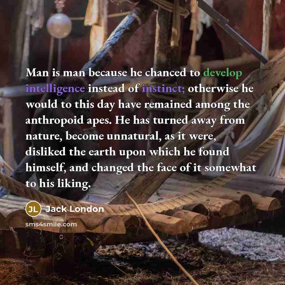 “Man is man because he chanced to develop intelligence instead of instinct; otherwise he would to this day have remained among the anthropoid apes. He has turned away from nature, become unnatural, as it were, disliked the earth upon which he found himself, and changed the face of it somewhat to…” quote by Jack London