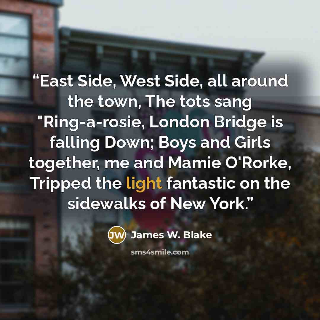 “East Side, West Side, all around the town, The tots sang "Ring-a-rosie, London Bridge is falling Down; Boys and Girls together, me and Mamie O'Rorke, Tripped the light fantastic on the sidewalks of New York.” quote by James W. Blake