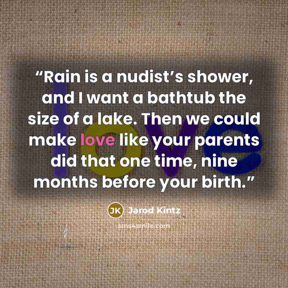 “Rain is a nudist’s shower, and I want a bathtub the size of a lake. Then we could make love like your parents did that one time, nine months before your birth.” quote by Jarod Kintz