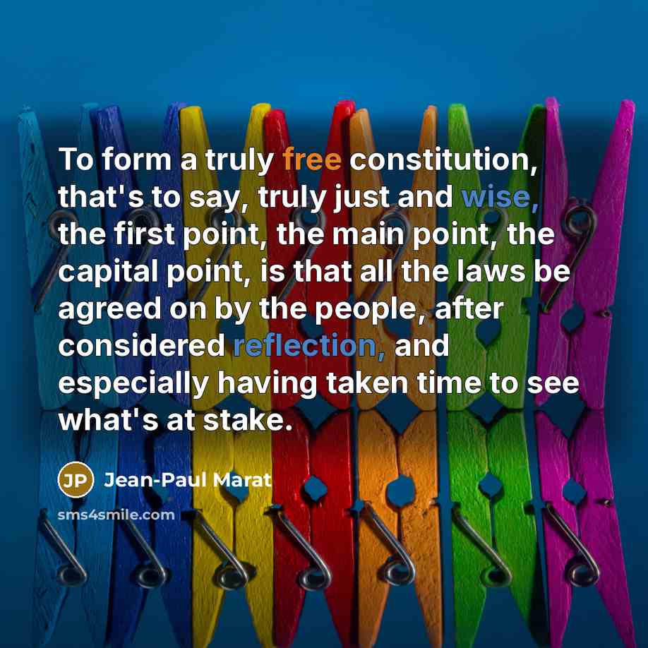 “To form a truly free constitution, that's to say, truly just and wise, the first point, the main point, the capital point, is that all the laws be agreed on by the people, after considered reflection, and especially having taken time to see what's at stake.” quote by Jean-Paul Marat