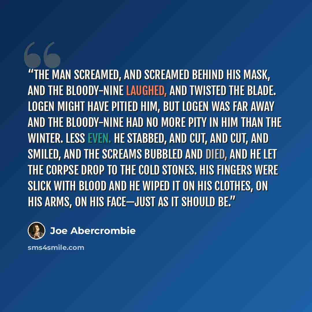 “The man screamed, and screamed behind his mask, and the Bloody-Nine laughed, and twisted the blade. Logen might have pitied him, but Logen was far away and the Bloody-Nine had no more pity in him than the winter. Less even. He stabbed, and cut, and cut, and smiled, and the screams bubbled and…” quote by Joe Abercrombie