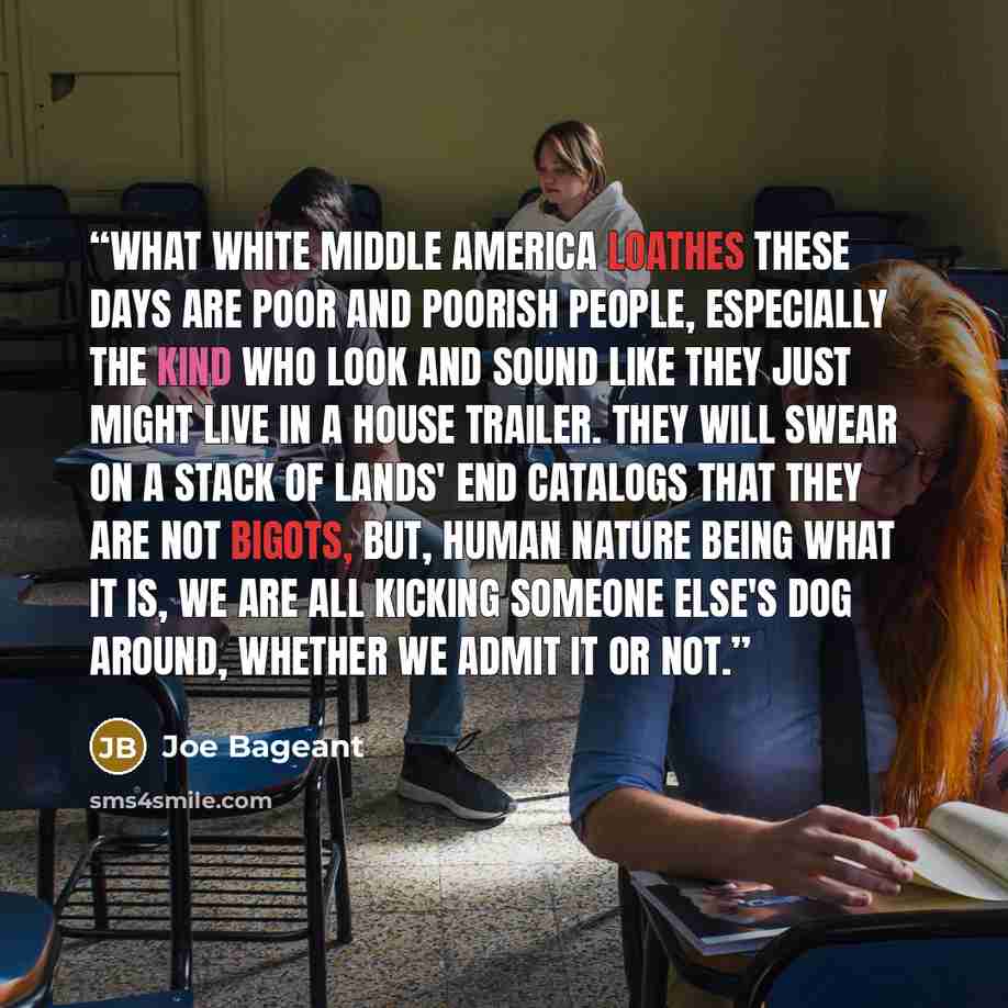 “What white middle America loathes these days are poor and poorish people, especially the kind who look and sound like they just might live in a house trailer. They will swear on a stack of Lands' End catalogs that they are not bigots, but, human nature being what it is, we are all kicking someone…” quote by Joe Bageant