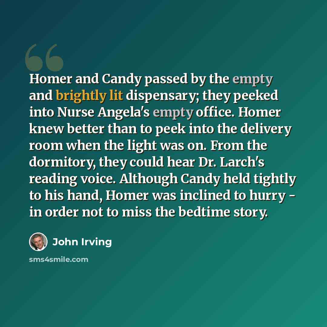 “Homer and Candy passed by the empty and brightly lit dispensary; they peeked into Nurse Angela's empty office. Homer knew better than to peek into the delivery room when the light was on. From the dormitory, they could hear Dr. Larch's reading voice. Although Candy held tightly to his hand, Homer…” quote by John Irving