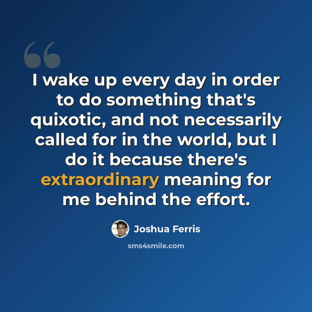 “I wake up every day in order to do something that's quixotic, and not necessarily called for in the world, but I do it because there's extraordinary meaning for me behind the effort.” quote by Joshua Ferris