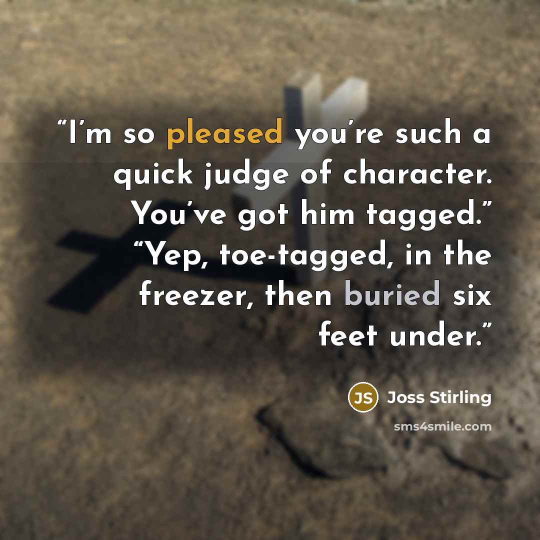 “I’m so pleased you’re such a quick judge of character. You’ve got him tagged.” “Yep, toe-tagged, in the freezer, then buried six feet under.” quote by Joss Stirling