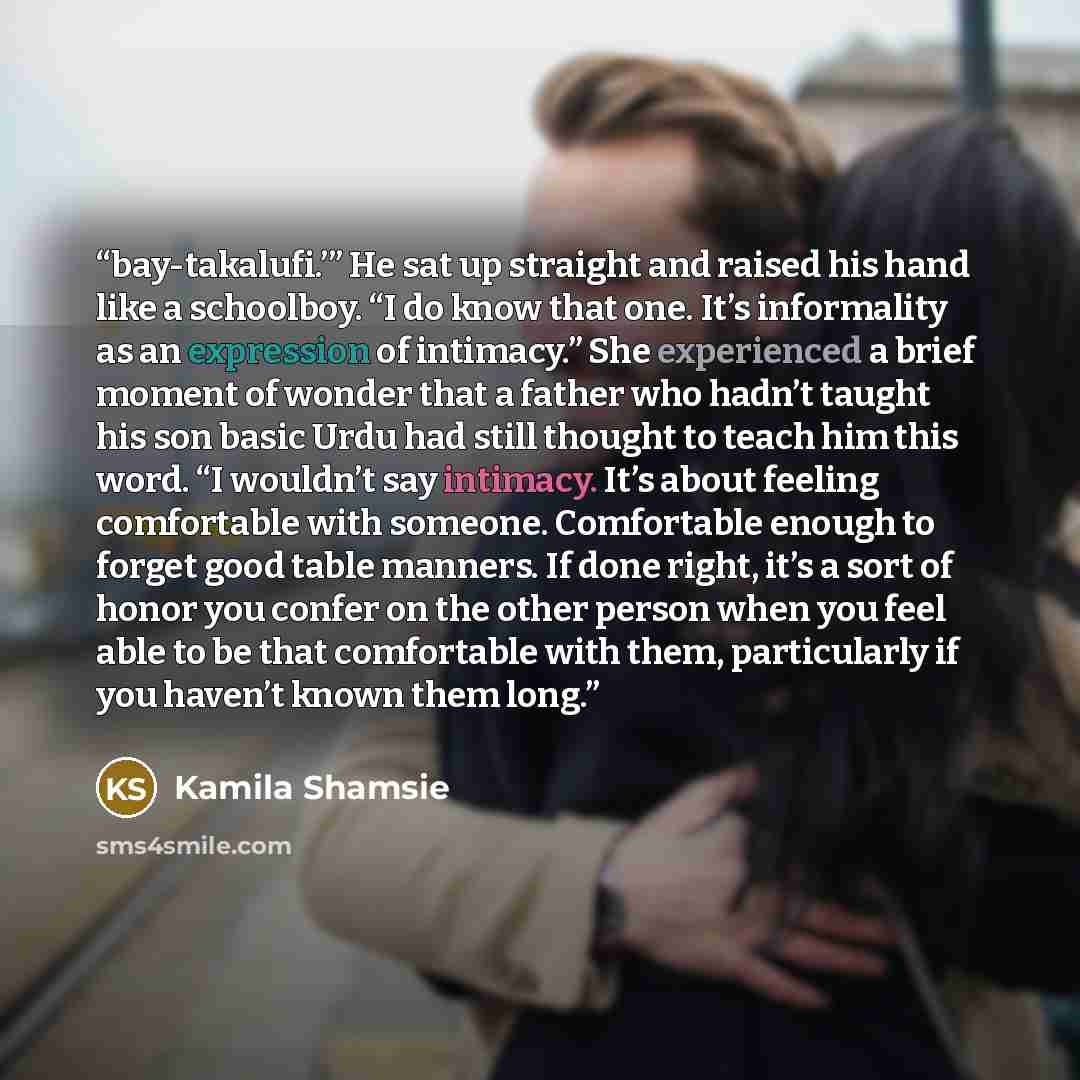 “bay-takalufi.’” He sat up straight and raised his hand like a schoolboy. “I do know that one. It’s informality as an expression of intimacy.” She experienced a brief moment of wonder that a father who hadn’t taught his son basic Urdu had still thought to teach him this word. “I wouldn’t say…” quote by Kamila Shamsie