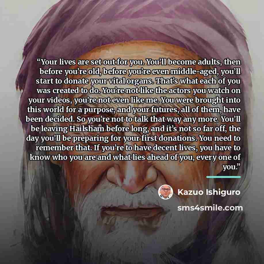 “Your lives are set out for you. You’ll become adults, then before you’re old, before you’re even middle-aged, you’ll start to donate your vital organs. That’s what each of you was created to do. You’re not like the actors you watch on your videos, you’re not even like me. You were brought into…” quote by Kazuo Ishiguro