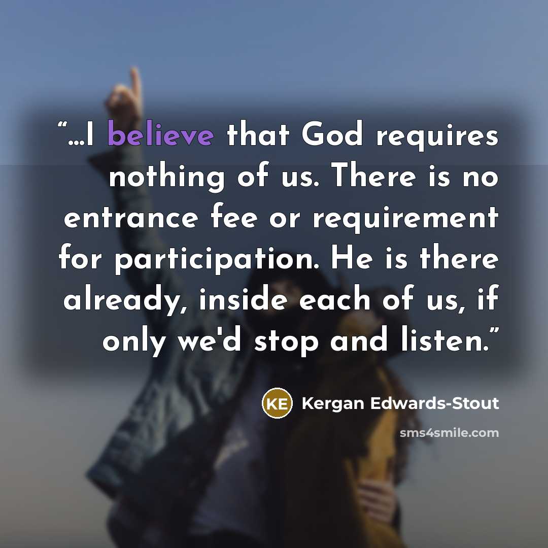 “...I believe that God requires nothing of us. There is no entrance fee or requirement for participation. He is there already, inside each of us, if only we'd stop and listen.” quote by Kergan Edwards-Stout