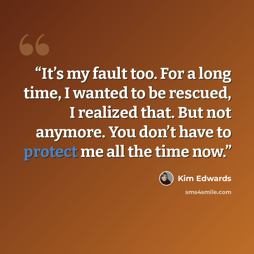“It’s my fault too. For a long time, I wanted to be rescued, I realized that. But not anymore. You don’t have to protect me all the time now.” quote by Kim Edwards