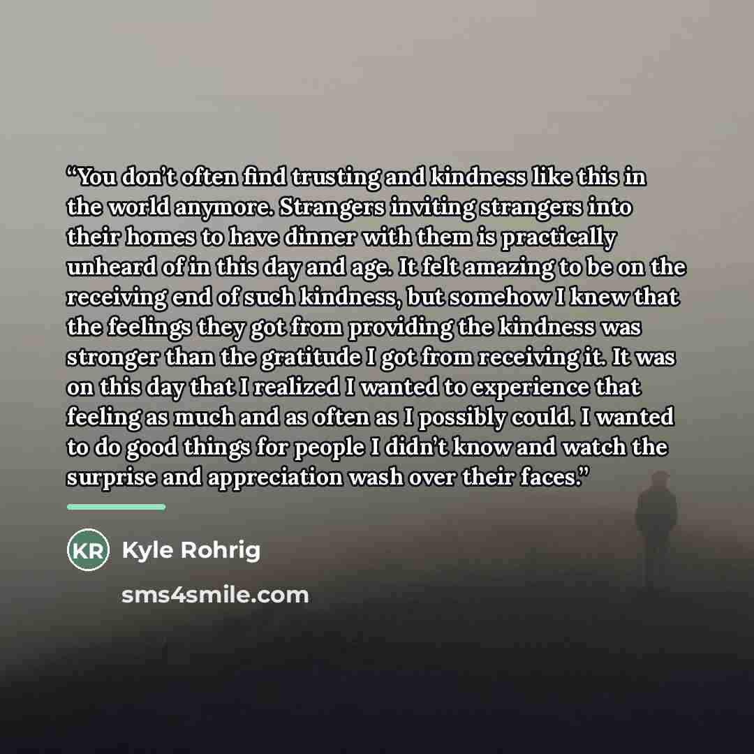 “You don’t often find trusting and kindness like this in the world anymore. Strangers inviting strangers into their homes to have dinner with them is practically unheard of in this day and age. It felt amazing to be on the receiving end of such kindness, but somehow I knew that the feelings they…” quote by Kyle Rohrig