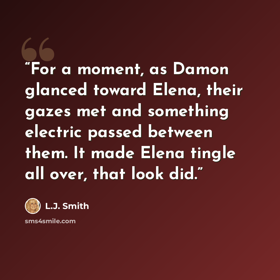“For a moment, as Damon glanced toward Elena, their gazes met and something electric passed between them. It made Elena tingle all over, that look did.” quote by L.J. Smith