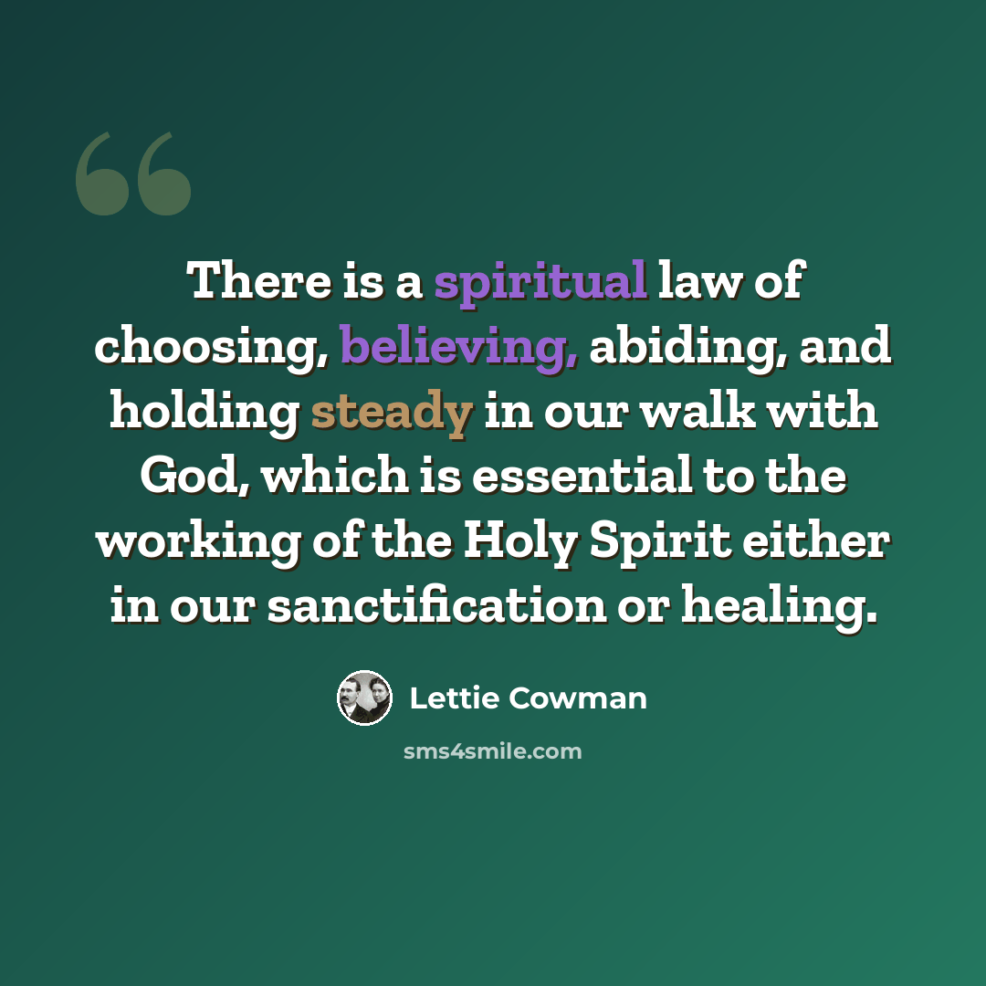 “There is a spiritual law of choosing, believing, abiding, and holding steady in our walk with God, which is essential to the working of the Holy Spirit either in our sanctification or healing.” quote by Lettie Cowman