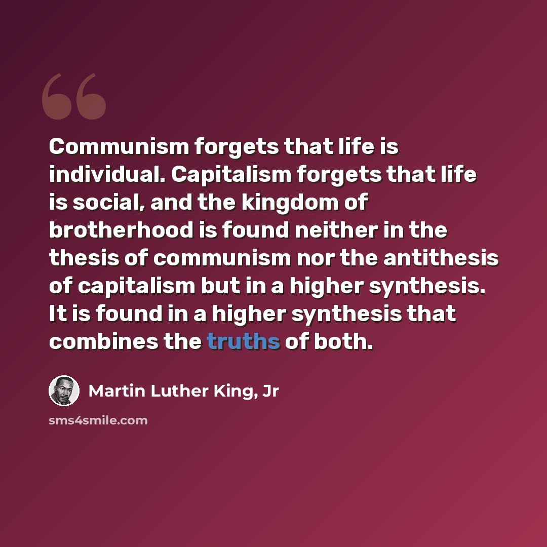 “Communism forgets that life is individual. Capitalism forgets that life is social, and the kingdom of brotherhood is found neither in the thesis of communism nor the antithesis of capitalism but in a higher synthesis. It is found in a higher synthesis that combines the truths of both.” quote by Martin Luther King, Jr