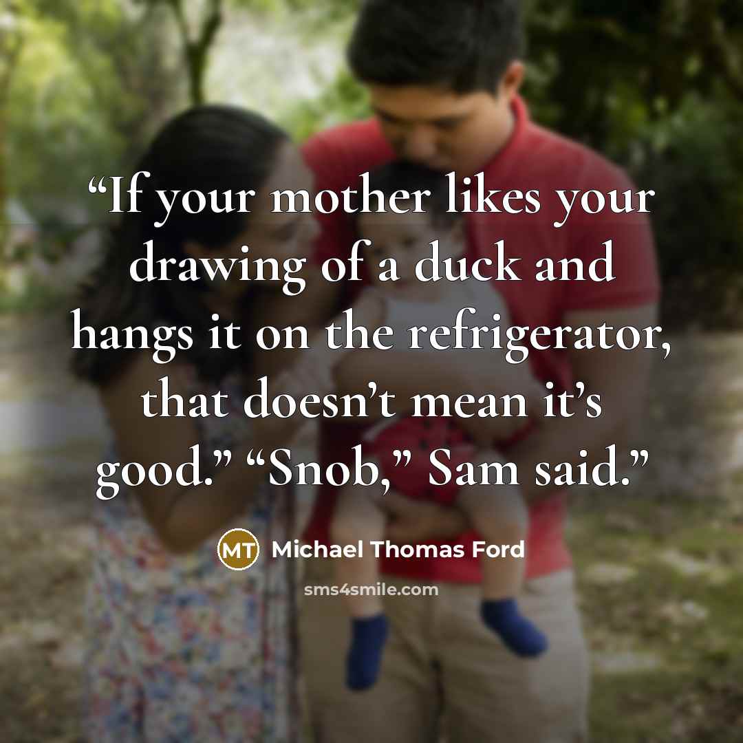 “If your mother likes your drawing of a duck and hangs it on the refrigerator, that doesn’t mean it’s good.” “Snob,” Sam said.” quote by Michael Thomas Ford