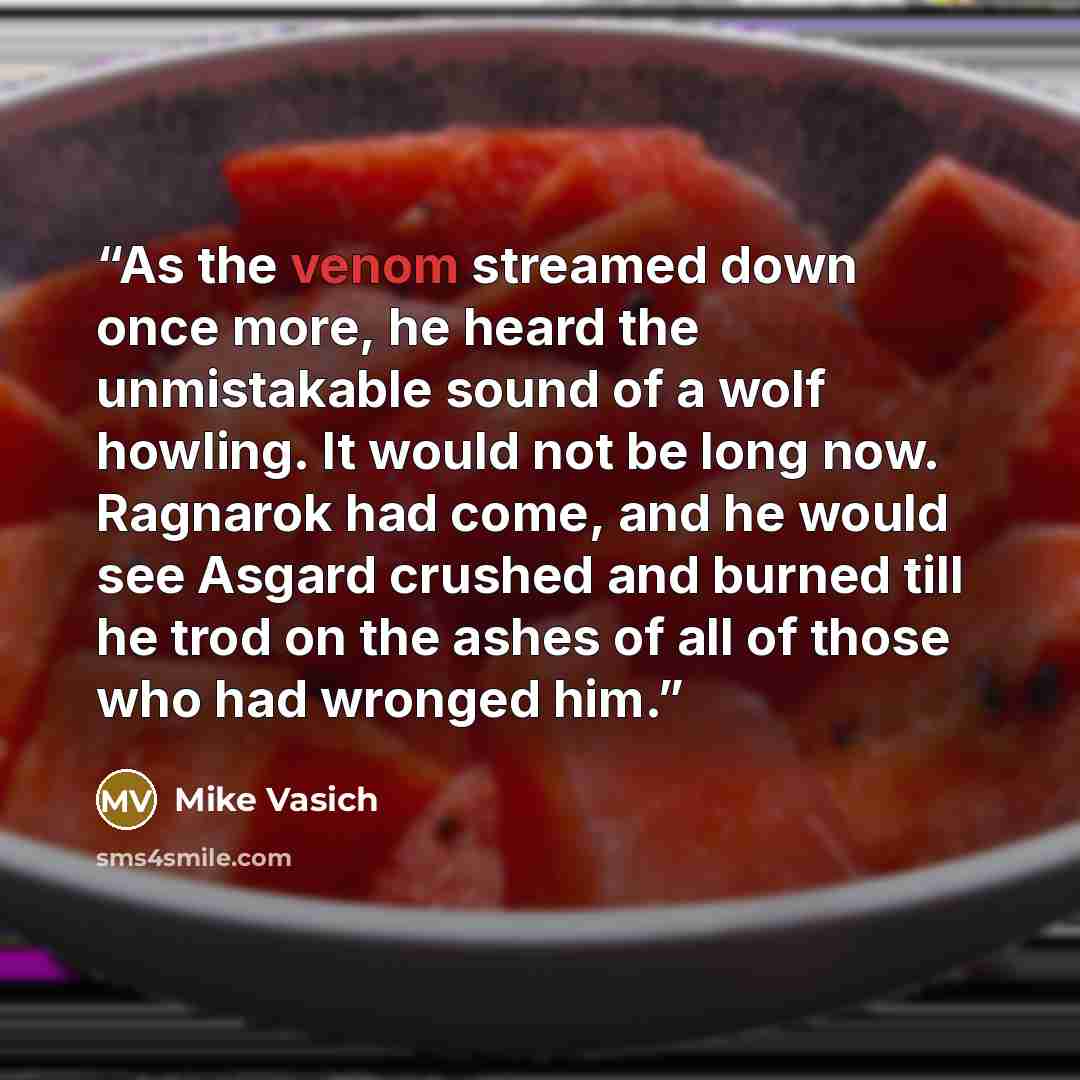 “As the venom streamed down once more, he heard the unmistakable sound of a wolf howling. It would not be long now. Ragnarok had come, and he would see Asgard crushed and burned till he trod on the ashes of all of those who had wronged him.” quote by Mike Vasich