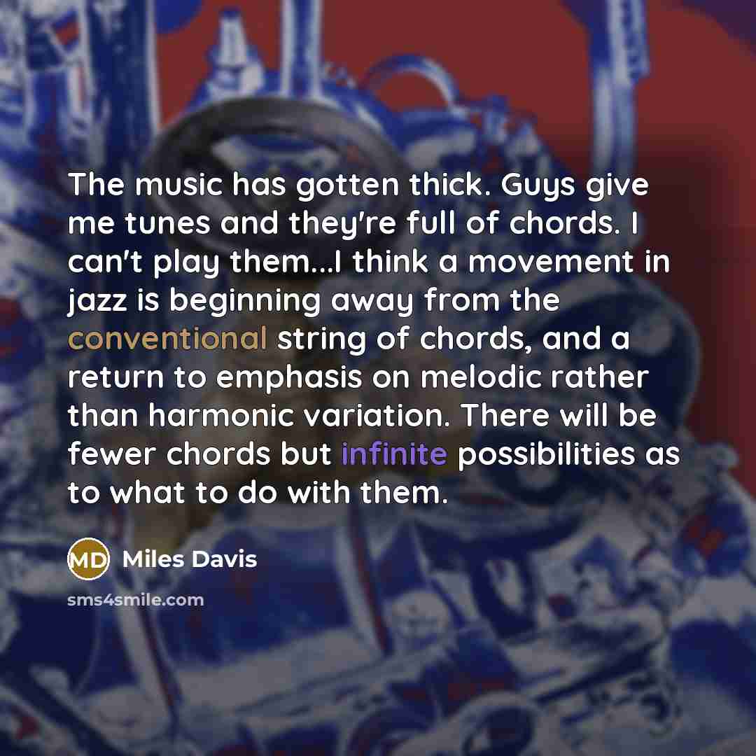 “The music has gotten thick. Guys give me tunes and they're full of chords. I can't play them...I think a movement in jazz is beginning away from the conventional string of chords, and a return to emphasis on melodic rather than harmonic variation. There will be fewer chords but infinite…” quote by Miles Davis