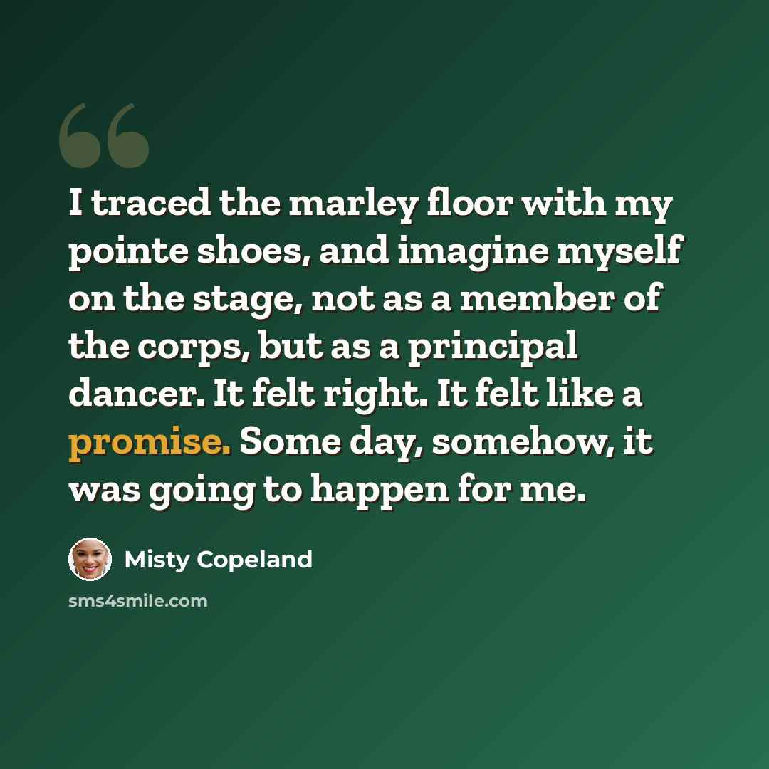 “I traced the marley floor with my pointe shoes, and imagine myself on the stage, not as a member of the corps, but as a principal dancer. It felt right. It felt like a promise. Some day, somehow, it was going to happen for me.” quote by Misty Copeland
