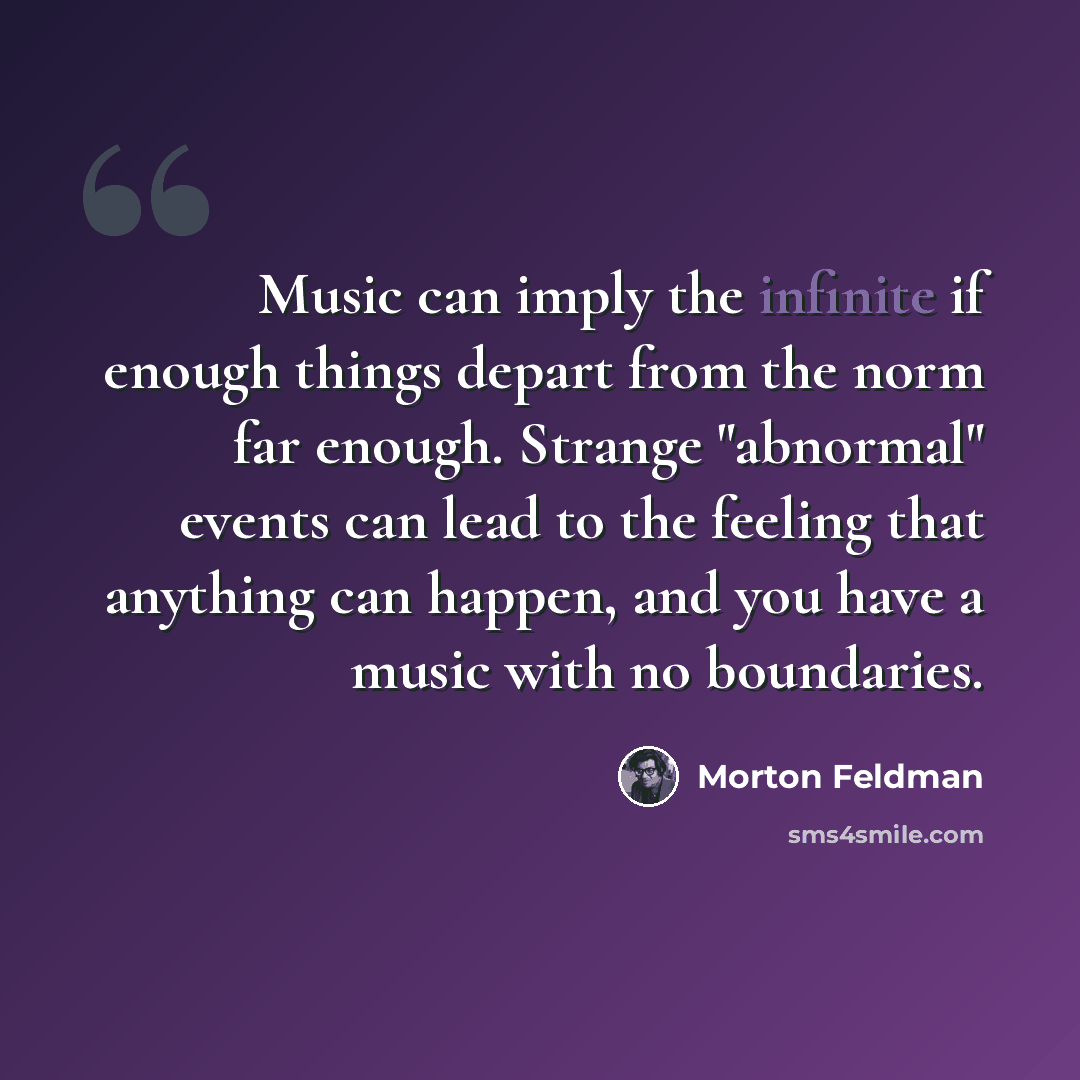 “Music can imply the infinite if enough things depart from the norm far enough. Strange "abnormal" events can lead to the feeling that anything can happen, and you have a music with no boundaries.” quote by Morton Feldman