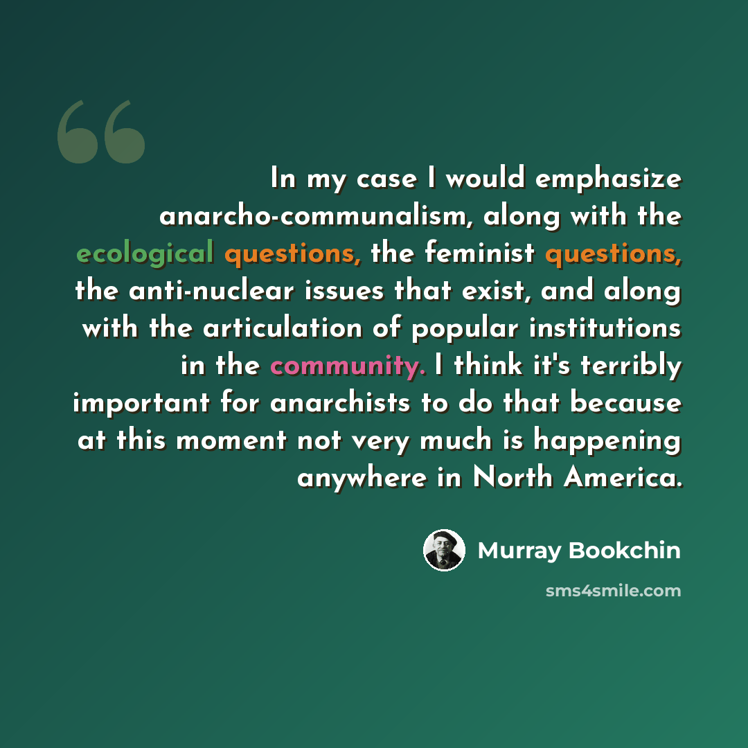 “In my case I would emphasize anarcho-communalism, along with the ecological questions, the feminist questions, the anti-nuclear issues that exist, and along with the articulation of popular institutions in the community. I think it's terribly important for anarchists to do that because at this…” quote by Murray Bookchin