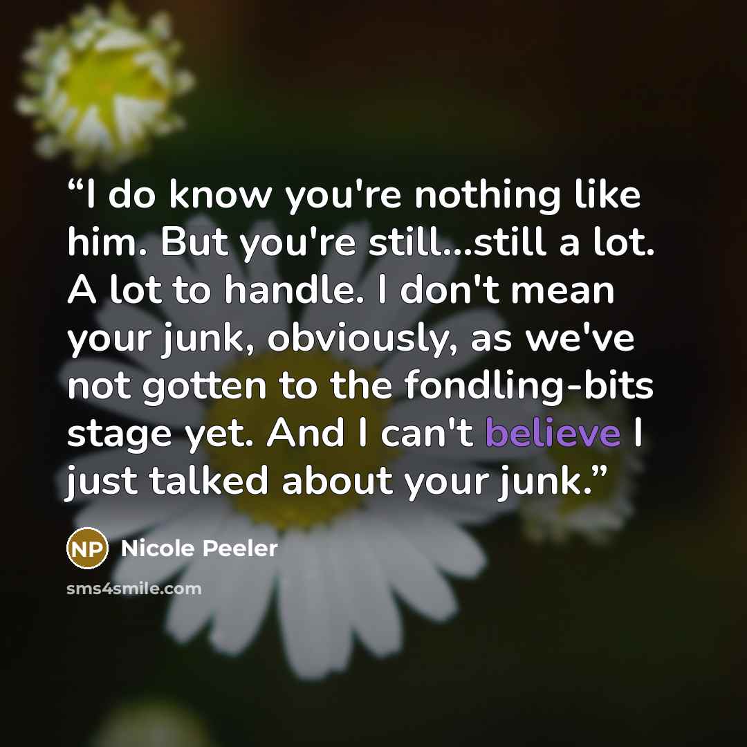 “I do know you're nothing like him. But you're still…still a lot. A lot to handle. I don't mean your junk, obviously, as we've not gotten to the fondling-bits stage yet. And I can't believe I just talked about your junk.” quote by Nicole Peeler