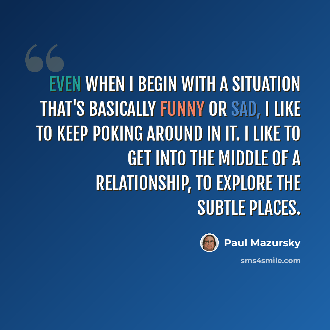 “Even when I begin with a situation that's basically funny or sad, I like to keep poking around in it. I like to get into the middle of a relationship, to explore the subtle places.” quote by Paul Mazursky
