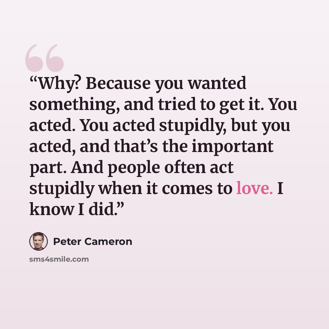 “Why? Because you wanted something, and tried to get it. You acted. You acted stupidly, but you acted, and that’s the important part. And people often act stupidly when it comes to love. I know I did.” quote by Peter Cameron