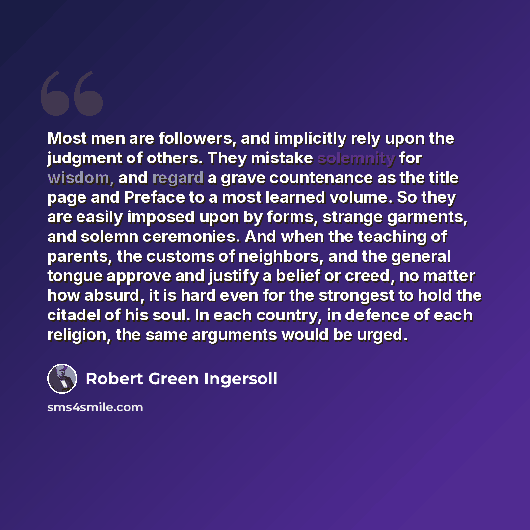 “Most men are followers, and implicitly rely upon the judgment of others. They mistake solemnity for wisdom, and regard a grave countenance as the title page and Preface to a most learned volume. So they are easily imposed upon by forms, strange garments, and solemn ceremonies. And when the…” quote by Robert Green Ingersoll
