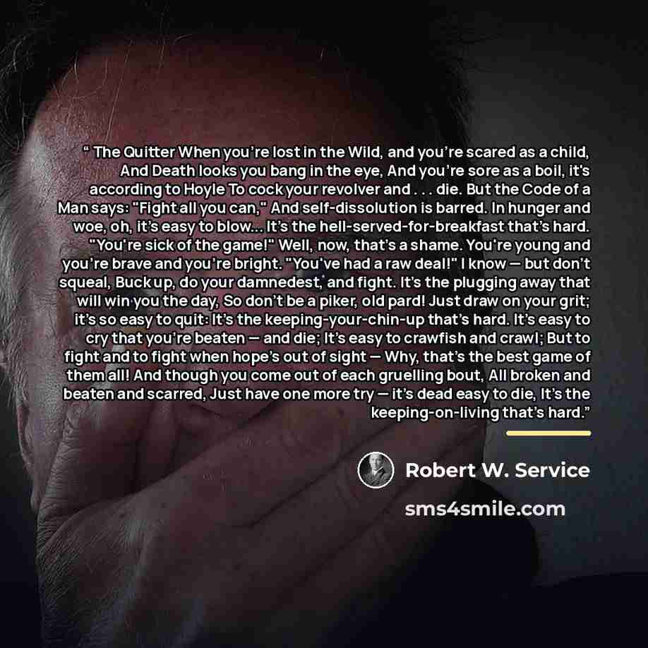 “The Quitter When you're lost in the Wild, and you're scared as a child, And Death looks you bang in the eye, And you're sore as a boil, it's according to Hoyle To cock your revolver and . . . die. But the Code of a Man says: "Fight all you can," And self-dissolution is barred. In hunger and woe…” quote by Robert W. Service
