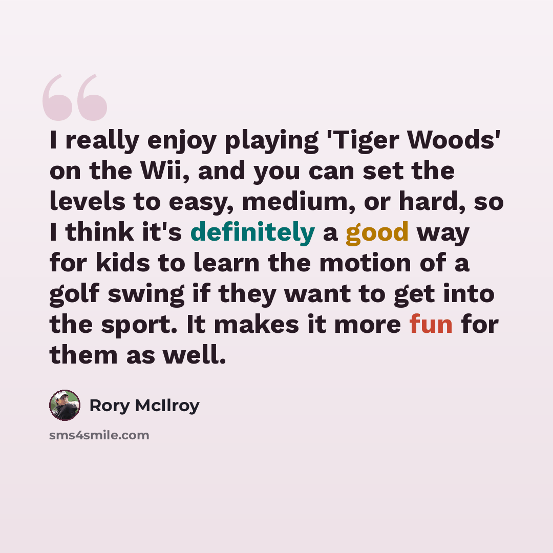“I really enjoy playing 'Tiger Woods' on the Wii, and you can set the levels to easy, medium, or hard, so I think it's definitely a good way for kids to learn the motion of a golf swing if they want to get into the sport. It makes it more fun for them as well.” quote by Rory McIlroy