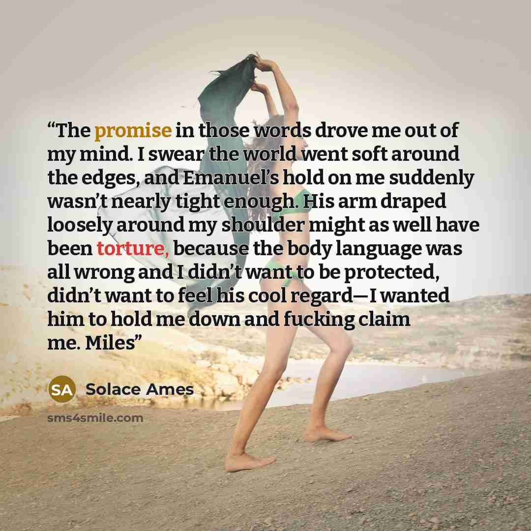 “The promise in those words drove me out of my mind. I swear the world went soft around the edges, and Emanuel’s hold on me suddenly wasn’t nearly tight enough. His arm draped loosely around my shoulder might as well have been torture, because the body language was all wrong and I didn’t want to be…” quote by Solace Ames