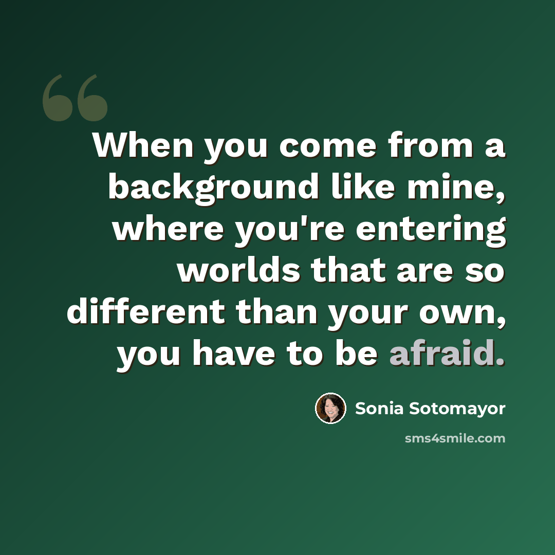 “When you come from a background like mine, where you're entering worlds that are so different than your own, you have to be afraid.” quote by Sonia Sotomayor
