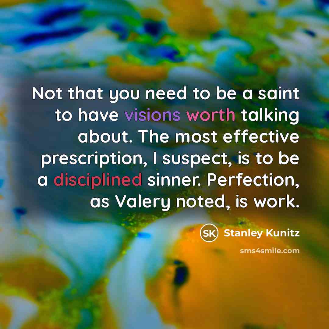 “Not that you need to be a saint to have visions worth talking about. The most effective prescription, I suspect, is to be a disciplined sinner. Perfection, as Valery noted, is work.” quote by Stanley Kunitz