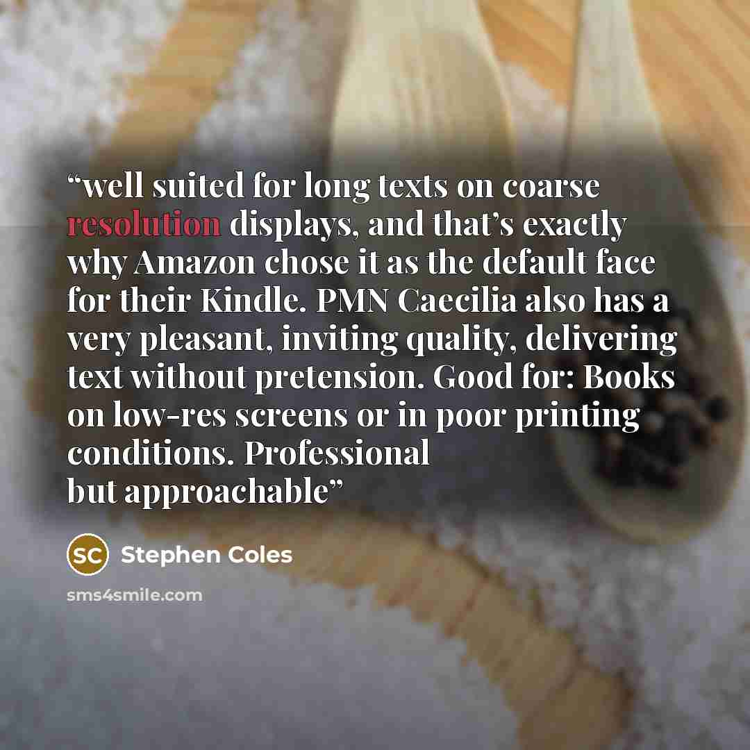 “well suited for long texts on coarse resolution displays, and that’s exactly why Amazon chose it as the default face for their Kindle. PMN Caecilia also has a very pleasant, inviting quality, delivering text without pretension. Good for: Books on low-res screens or in poor printing conditions…” quote by Stephen Coles