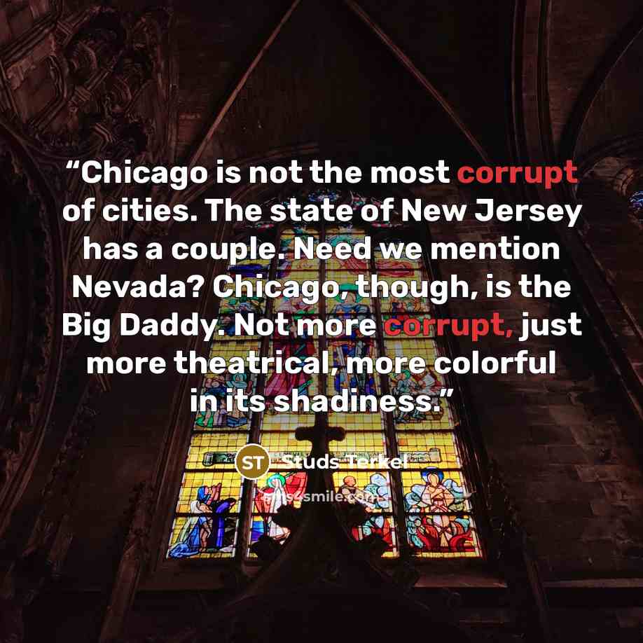 “Chicago is not the most corrupt of cities. The state of New Jersey has a couple. Need we mention Nevada? Chicago, though, is the Big Daddy. Not more corrupt, just more theatrical, more colorful in its shadiness.” quote by Studs Terkel