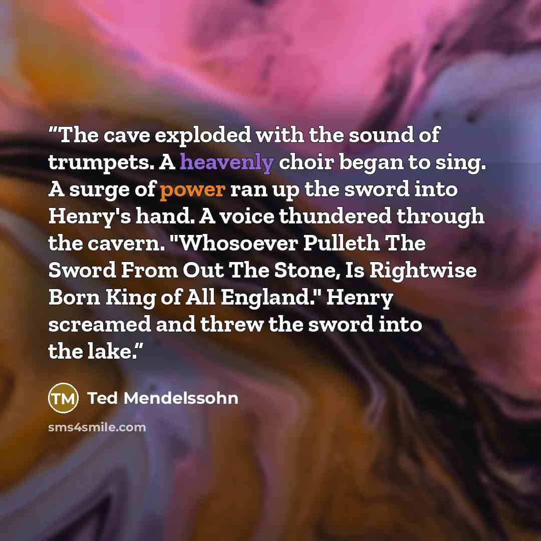 “The cave exploded with the sound of trumpets. A heavenly choir began to sing. A surge of power ran up the sword into Henry's hand. A voice thundered through the cavern. "Whosoever Pulleth The Sword From Out The Stone, Is Rightwise Born King of All England." Henry screamed and threw the sword into…” quote by Ted Mendelssohn