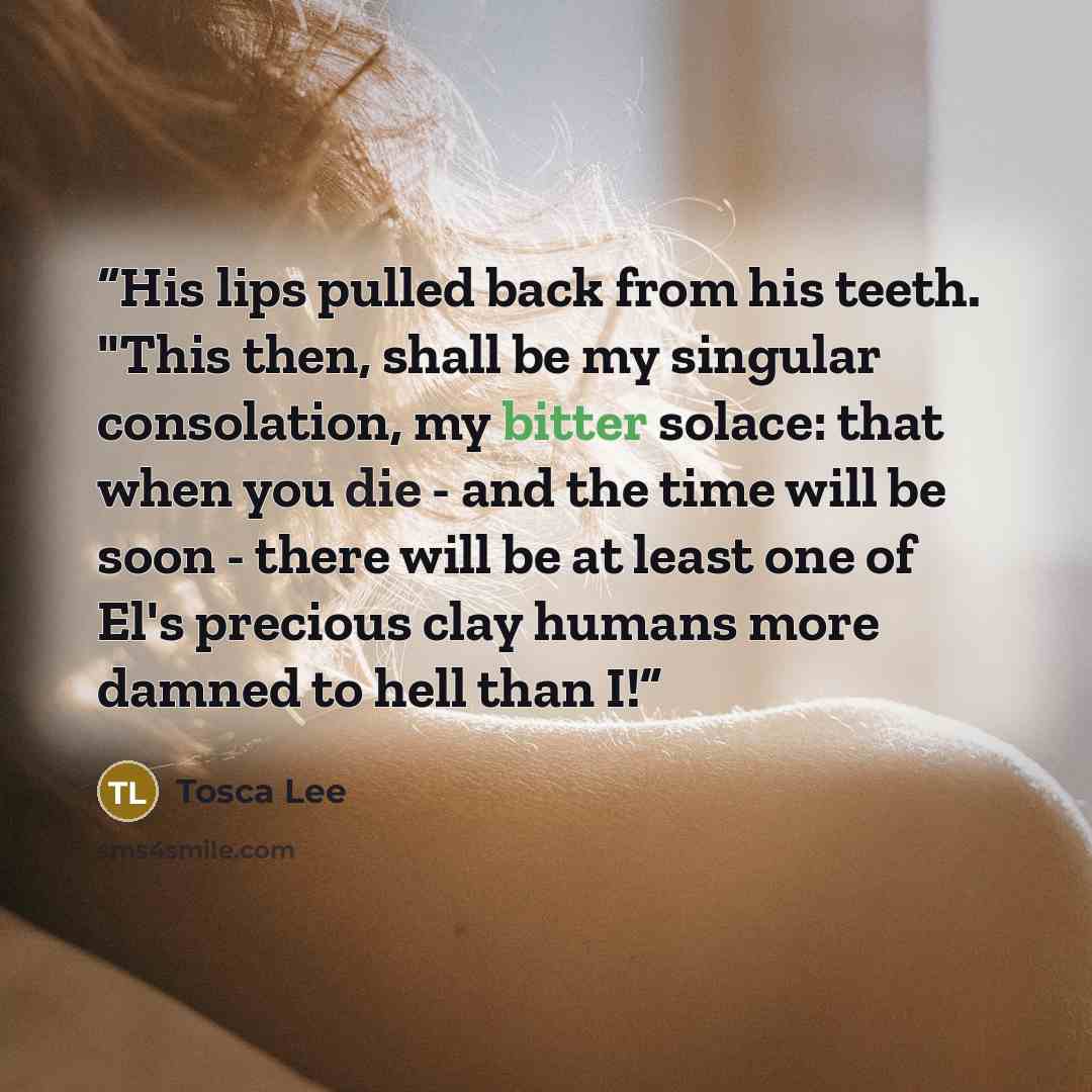 “His lips pulled back from his teeth. "This then, shall be my singular consolation, my bitter solace: that when you die - and the time will be soon - there will be at least one of El's precious clay humans more damned to hell than I!” quote by Tosca Lee