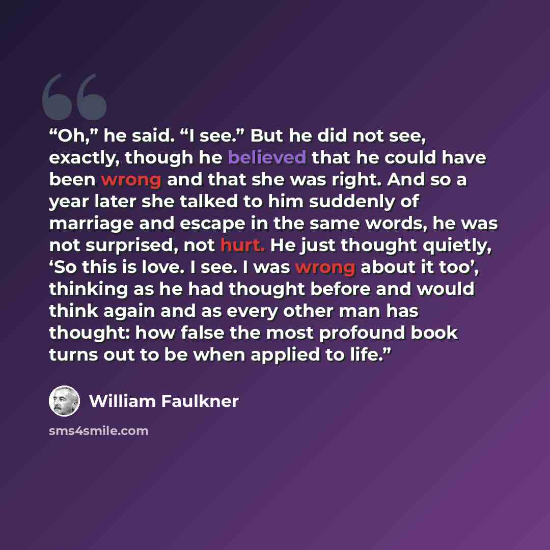 “Oh,” he said. “I see.” But he did not see, exactly, though he believed that he could have been wrong and that she was right. And so a year later she talked to him suddenly of marriage and escape in the same words, he was not surprised, not hurt. He just thought quietly, ‘So this is love. I see. I…” quote by William Faulkner