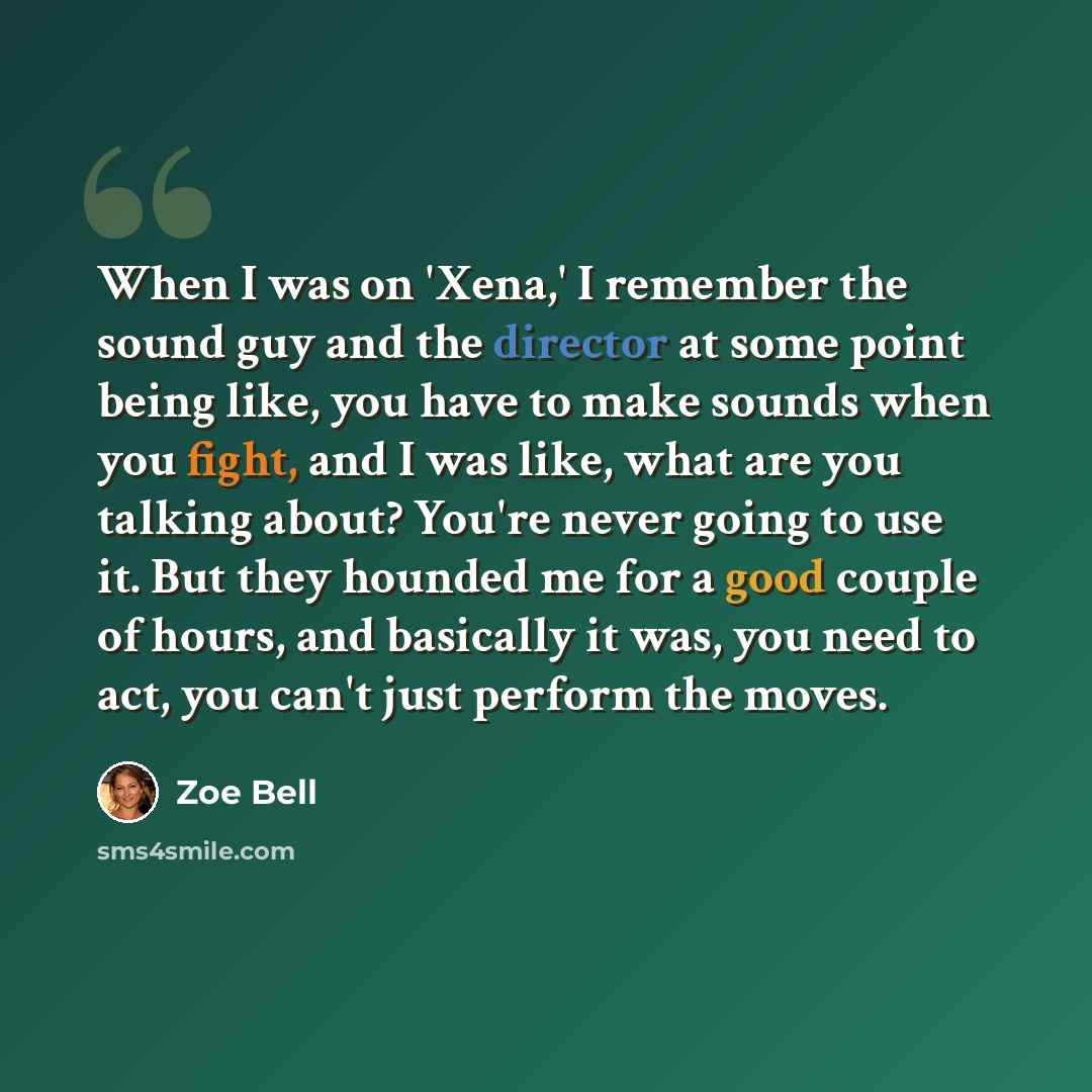 “When I was on 'Xena,' I remember the sound guy and the director at some point being like, you have to make sounds when you fight, and I was like, what are you talking about? You're never going to use it. But they hounded me for a good couple of hours, and basically it was, you need to act, you…” quote by Zoe Bell