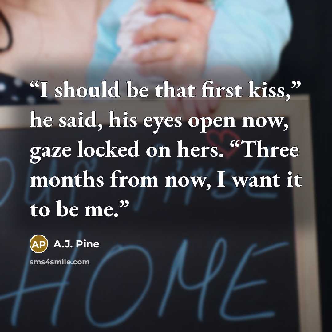 “I should be that first kiss,” he said, his eyes open now, gaze locked on hers. “Three months from now, I want it to be me.” quote by A.J. Pine