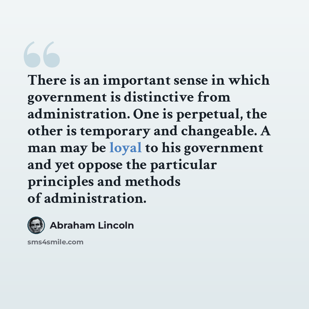 “There is an important sense in which government is distinctive from administration. One is perpetual, the other is temporary and changeable. A man may be loyal to his government and yet oppose the particular principles and methods of administration.” quote by Abraham Lincoln