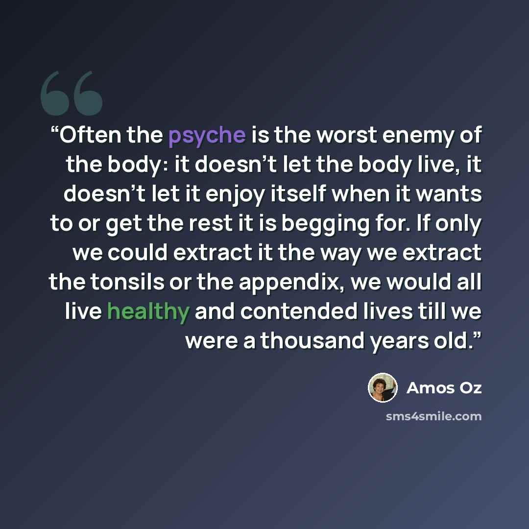“Often the psyche is the worst enemy of the body: it doesn’t let the body live, it doesn’t let it enjoy itself when it wants to or get the rest it is begging for. If only we could extract it the way we extract the tonsils or the appendix, we would all live healthy and contended lives till we were a…” quote by Amos Oz