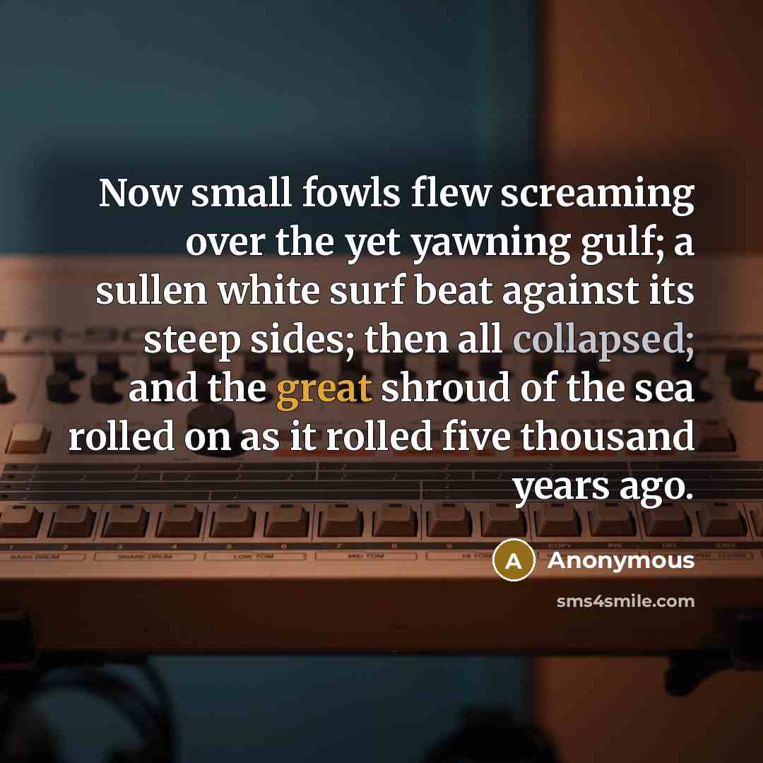 “Now small fowls flew screaming over the yet yawning gulf; a sullen white surf beat against its steep sides; then all collapsed; and the great shroud of the sea rolled on as it rolled five thousand years ago.” quote by Anonymous