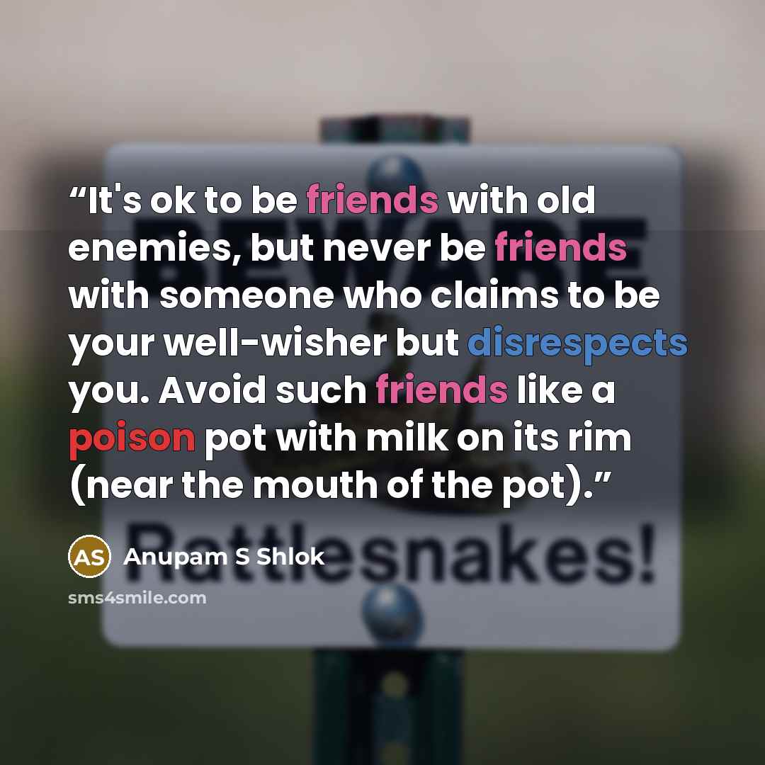 “It's ok to be friends with old enemies, but never be friends with someone who claims to be your well-wisher but disrespects you. Avoid such friends like a poison pot with milk on its rim (near the mouth of the pot).” quote by Anupam S Shlok