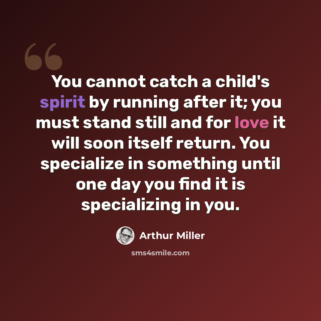 “You cannot catch a child's spirit by running after it; you must stand still and for love it will soon itself return. You specialize in something until one day you find it is specializing in you.” quote by Arthur Miller