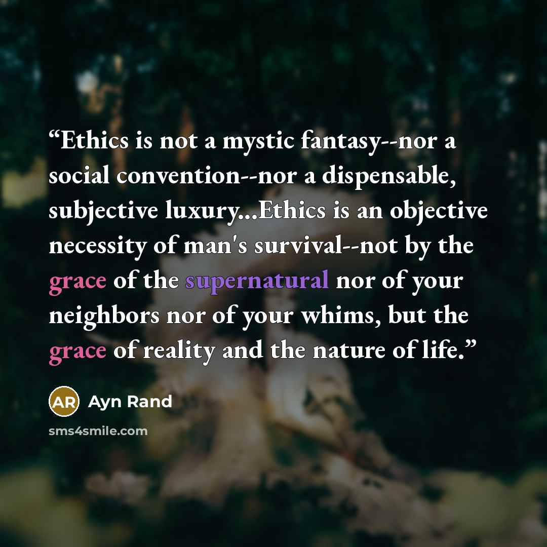 “Ethics is not a mystic fantasy--nor a social convention--nor a dispensable, subjective luxury...Ethics is an objective necessity of man's survival--not by the grace of the supernatural nor of your neighbors nor of your whims, but the grace of reality and the nature of life.” quote by Ayn Rand