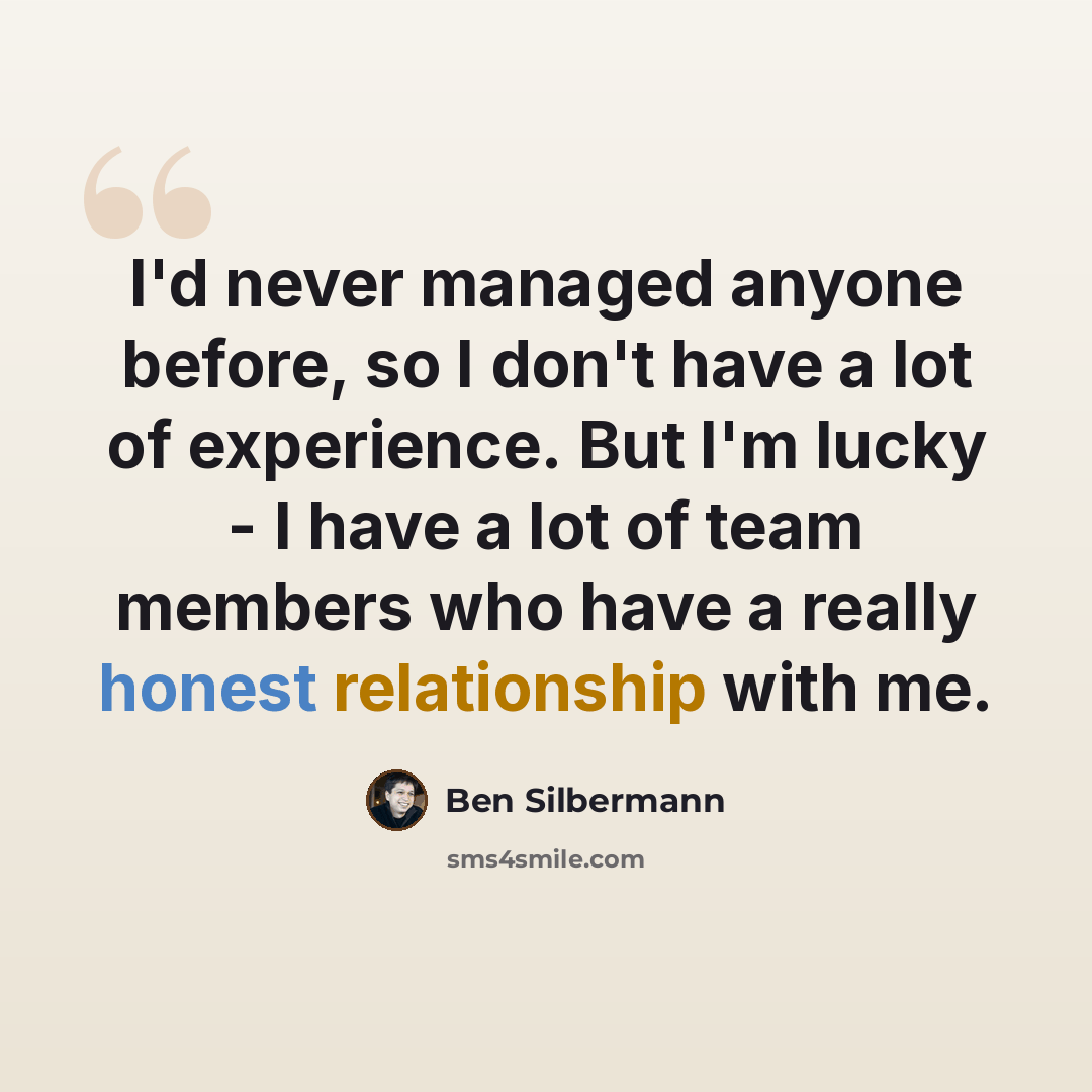 “I'd never managed anyone before, so I don't have a lot of experience. But I'm lucky - I have a lot of team members who have a really honest relationship with me.” quote by Ben Silbermann