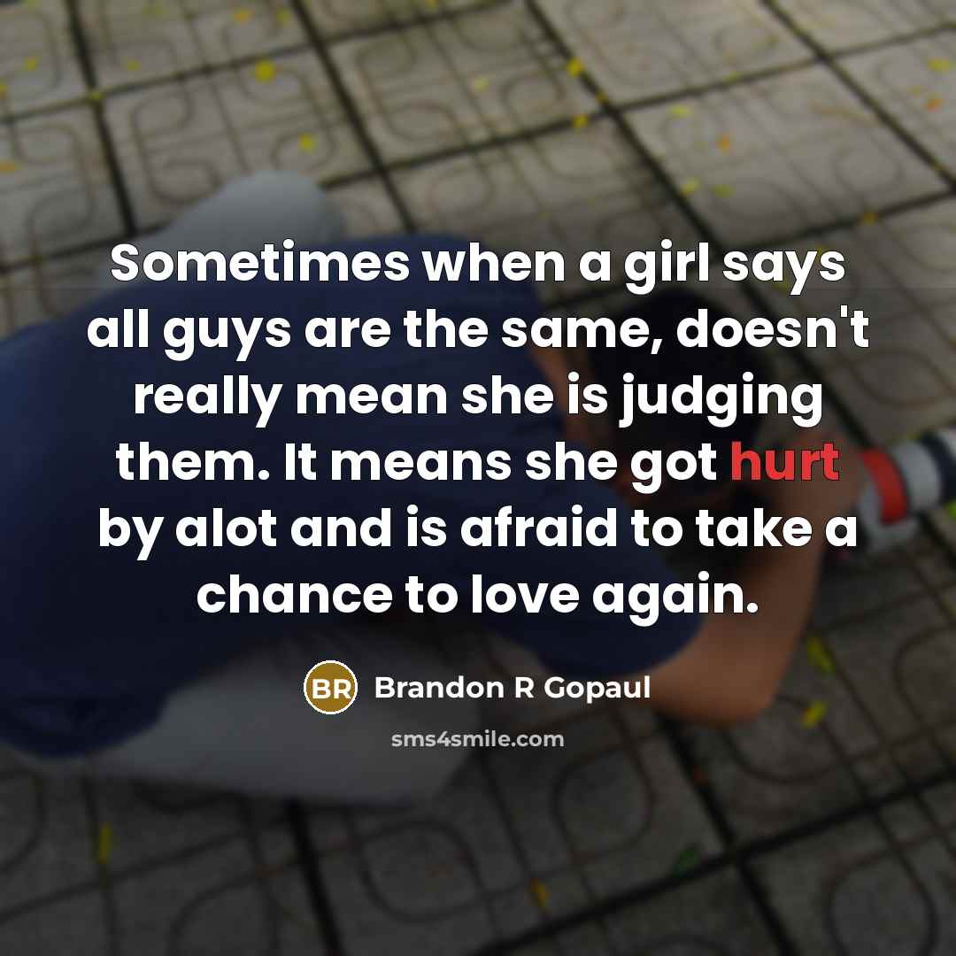 “Sometimes when a girl says all guys are the same, doesn't really mean she is judging them. It means she got hurt by alot and is afraid to take a chance to love again.” quote by Brandon R Gopaul