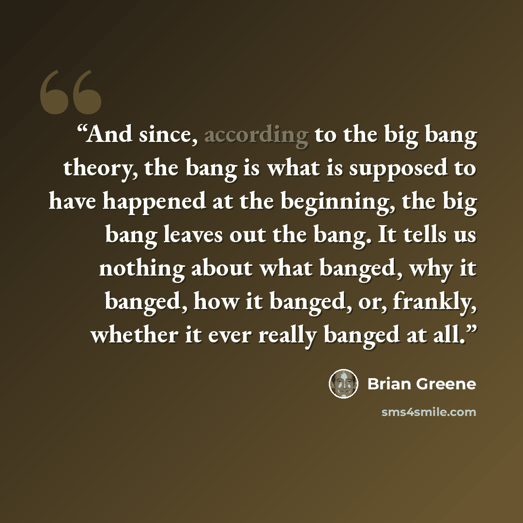 “And since, according to the big bang theory, the bang is what is supposed to have happened at the beginning, the big bang leaves out the bang. It tells us nothing about what banged, why it banged, how it banged, or, frankly, whether it ever really banged at all.” quote by Brian Greene