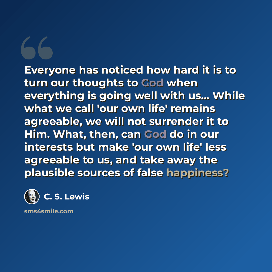 “Everyone has noticed how hard it is to turn our thoughts to God when everything is going well with us... While what we call 'our own life' remains agreeable, we will not surrender it to Him. What, then, can God do in our interests but make 'our own life' less agreeable to us, and take away the…” quote by C. S. Lewis